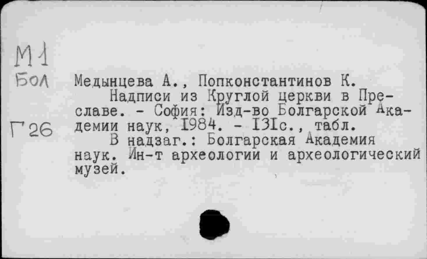 ﻿БОЛ Медынцева А., Попконстантинов К.
Надписи из Круглой церкви в Преславе. - София: Изд-во Болгарской Ака-Г726 Демии наук, 1984. - 131с., табл.
В надзаг.: Болгарская Академия наук. Ин-т археологии и археологический музей.